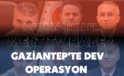 Gaziantep’te Dev Operasyon: Emniyet Düğmeye Bastı
